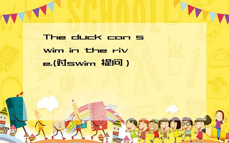 The duck can swim in the rive.(对swim 提问）