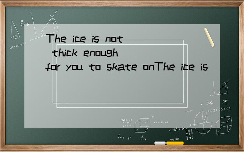 The ice is not thick enough for you to skate onThe ice is___ ____ _____skate on