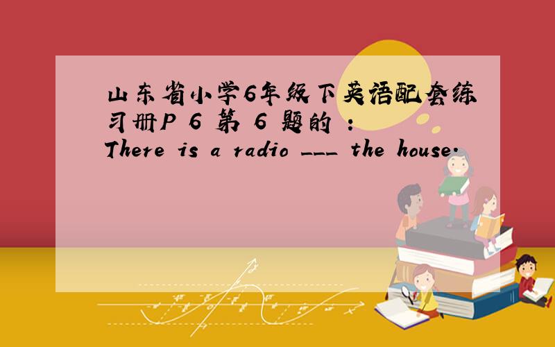 山东省小学6年级下英语配套练习册P 6 第 6 题的 ：There is a radio ___ the house.