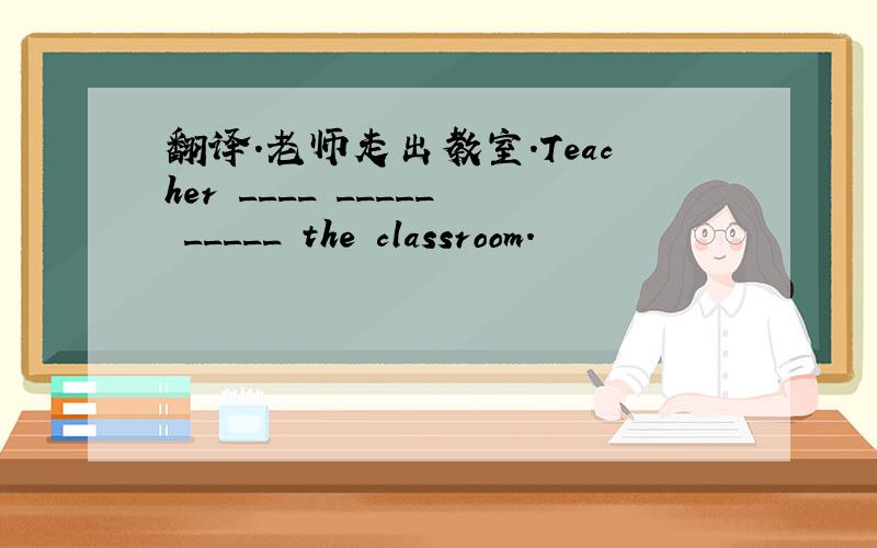 翻译.老师走出教室.Teacher ____ _____ _____ the classroom.