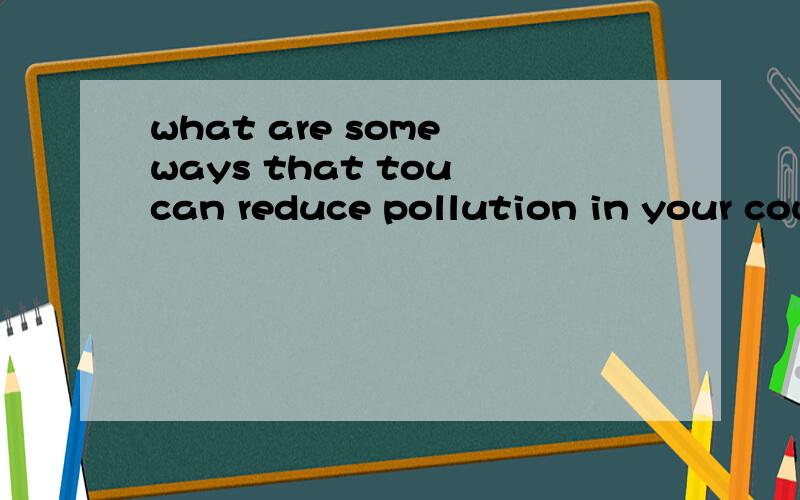 what are some ways that tou can reduce pollution in your country?快点!sorry,我这就补充。1]噪音污染2]空气污染3]白色污染 各位，我就要这个问题的答案，大仙们，您们问我我怎么知道？“在你们国家减少污