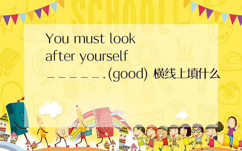 You must look after yourself_____.(good) 横线上填什么