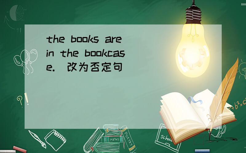 the books are in the bookcase.(改为否定句）