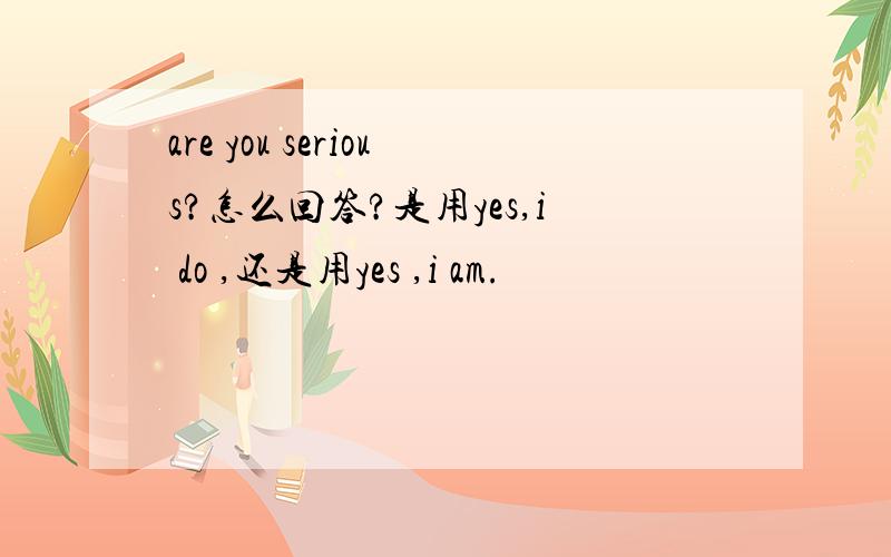 are you serious?怎么回答?是用yes,i do ,还是用yes ,i am.