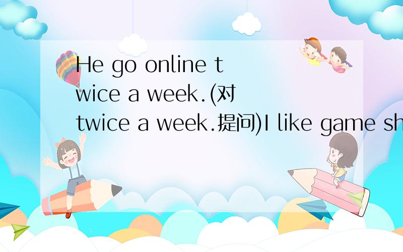 He go online twice a week.(对twice a week.提问)I like game show best.(同义句)