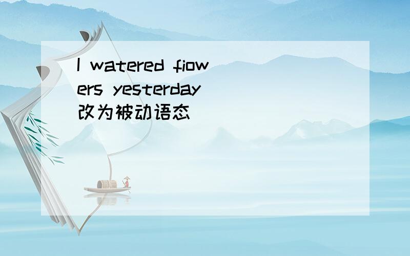 I watered fiowers yesterday 改为被动语态