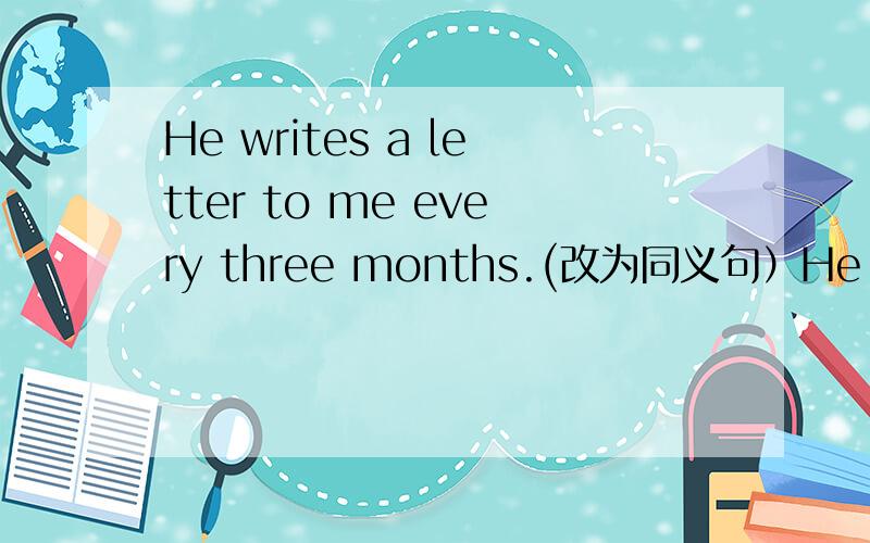 He writes a letter to me every three months.(改为同义句）He writes to me _____ _____ two months