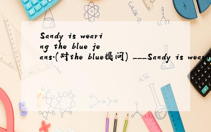 Sandy is wearing the blue jeans.(对the blue提问) ___Sandy is wearing the blue jeans.(对the blue提问)______ ______ ______ Sandy ______?