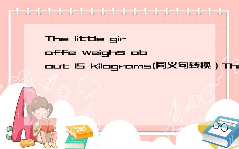The little giraffe weighs about 15 kilograms(同义句转换）The______　______the little giraffe _____ 15 kilograms