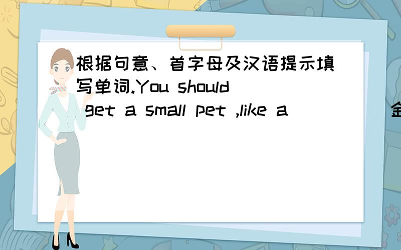 根据句意、首字母及汉语提示填写单词.You should get a small pet ,like a ____(金鱼).要翻译