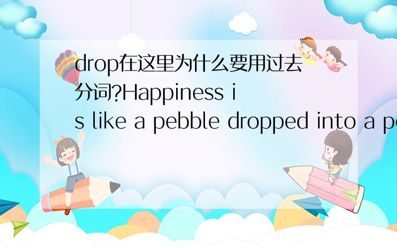 drop在这里为什么要用过去分词?Happiness is like a pebble dropped into a pool to set in motion an ever-widening circle of ripples.As Stevenson has said,being happy is a duty这里的drop是因为是被动的掉下去才用dropped的吗?还