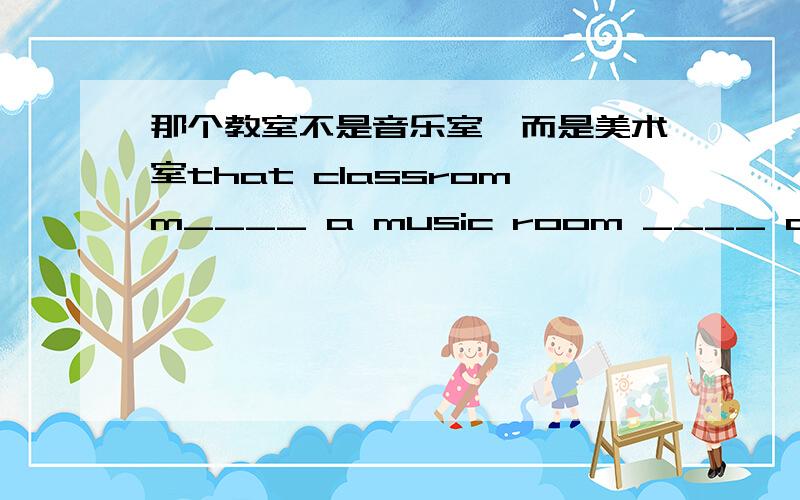 那个教室不是音乐室,而是美术室that classromm____ a music room ____ an art room