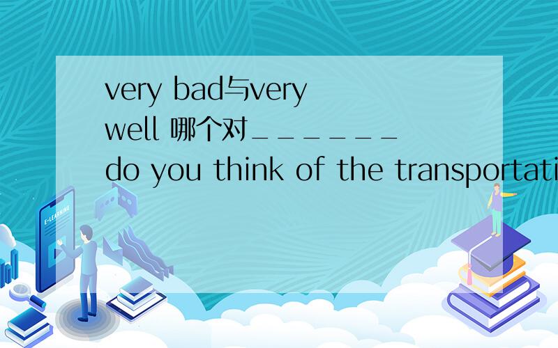 very bad与very well 哪个对______do you think of the transportation in our city?_______A.what ,very bad.B.how,very C.what,very well 请在第二个空处说明理由!