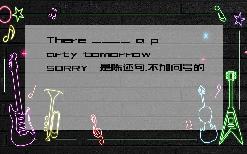 There ____ a party tomorrow SORRY,是陈述句，不加问号的