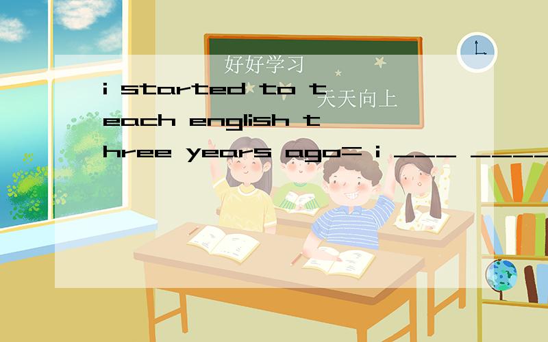i started to teach english three years ago= i ___ ____ ehglish ___ three years.(同义句）