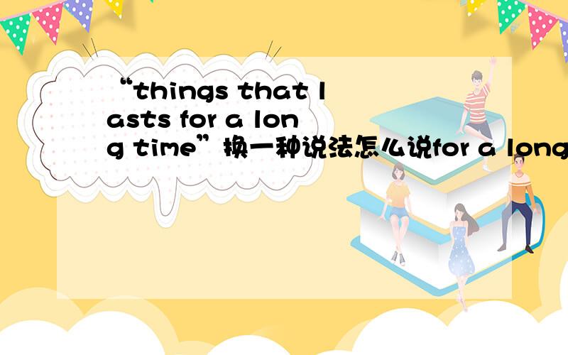 “things that lasts for a long time”换一种说法怎么说for a long time怎么改呢