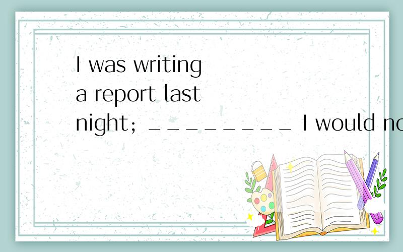 I was writing a report last night; ________ I would not have stayed up late.