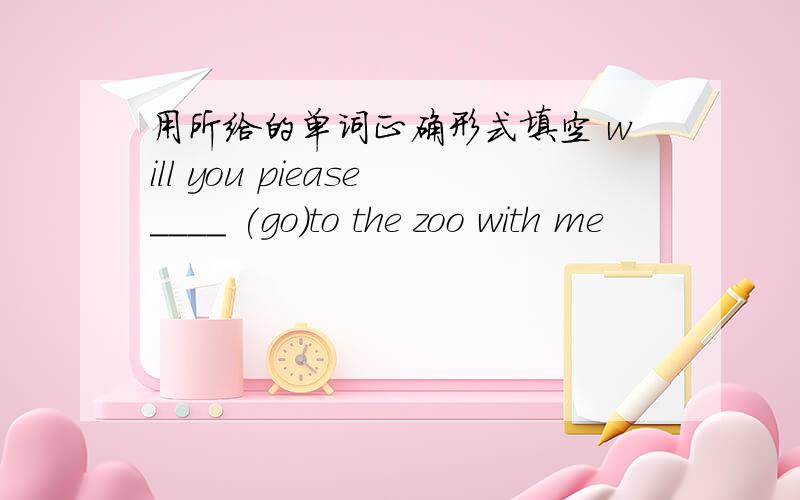 用所给的单词正确形式填空 will you piease____ (go)to the zoo with me