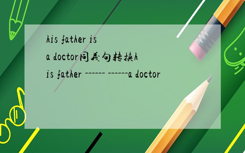 his father is a doctor同义句转换his father ------ ------a doctor