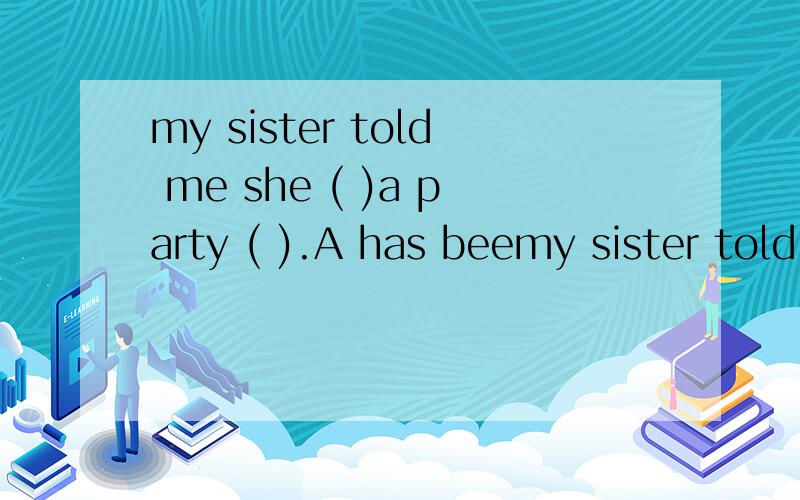 my sister told me she ( )a party ( ).A has beemy sister told me she ( )a party ( ).A has been to ,three days before B went to ,a week before C would go to ,since a week ago D was going to ,for a week希望好心人可以帮我