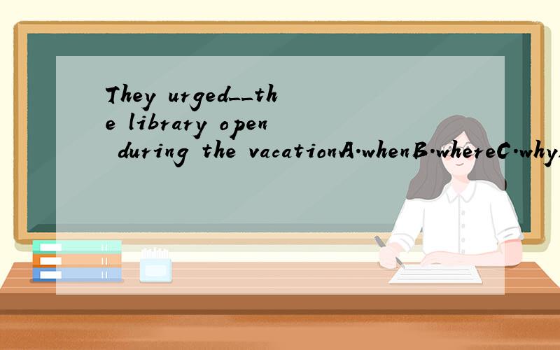 They urged__the library open during the vacationA.whenB.whereC.whyD.that【这题为什么不选A啊?】