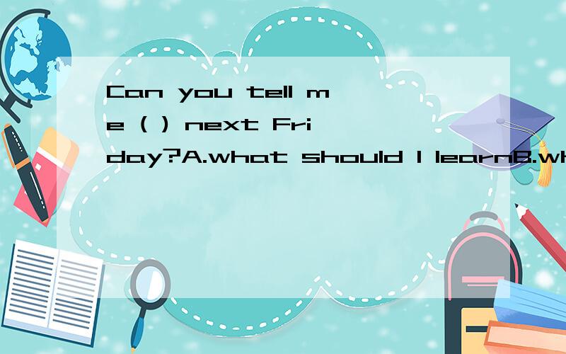 Can you tell me ( ) next Friday?A.what should I learnB.what to learn.C.what will I learnD.what should learn