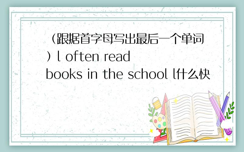 （跟据首字母写出最后一个单词）l often read books in the school l什么快