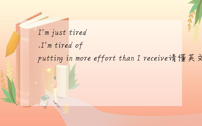 I'm just tired.I'm tired of putting in more effort than I receive请懂英文的朋友翻译一下.