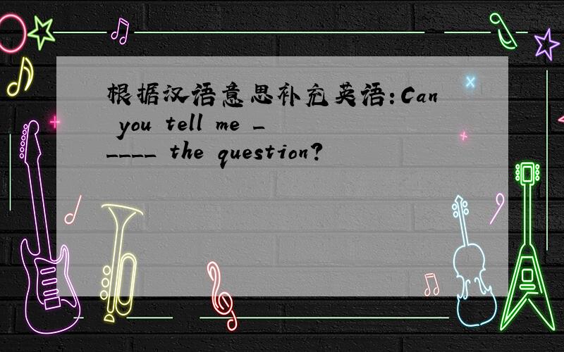 根据汉语意思补充英语：Can you tell me _____ the question?