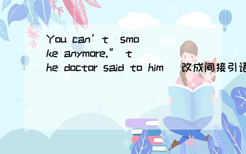 You can’t  smoke anymore.” the doctor said to him   改成间接引语答案是The doctor told him                           smoking
