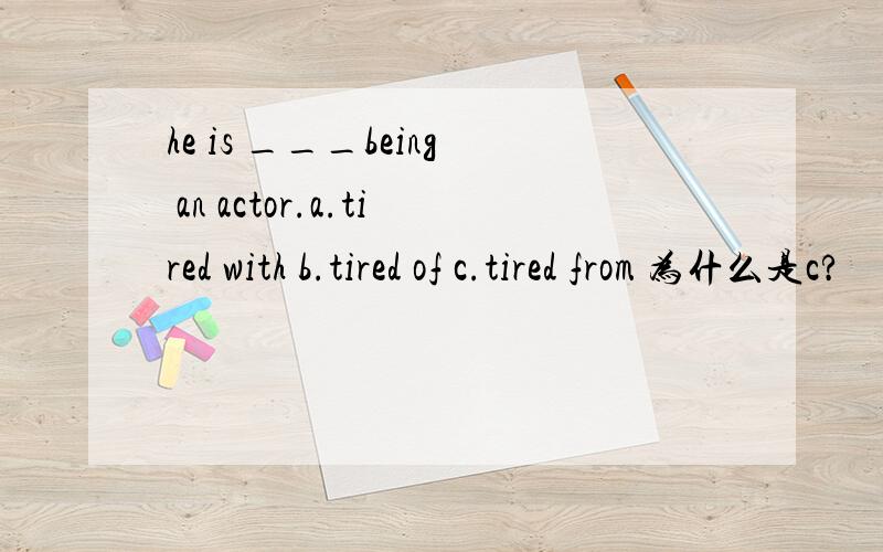 he is ___being an actor.a.tired with b.tired of c.tired from 为什么是c?