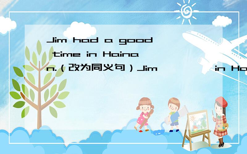 Jim had a good time in Hainan.（改为同义句）Jim—— —— in Hainan.