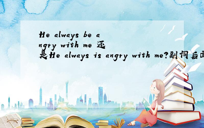 He always be angry with me 还是He always is angry with me?副词后面的系动词或动词用变成原形吗