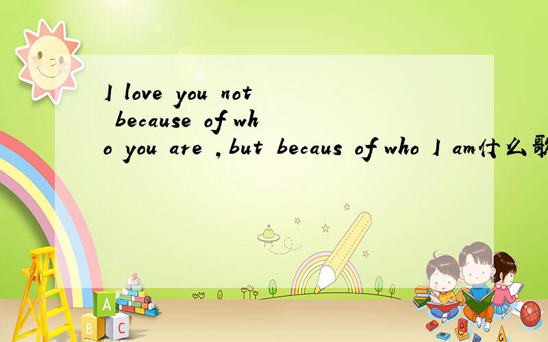 I love you not because of who you are ,but becaus of who I am什么歌