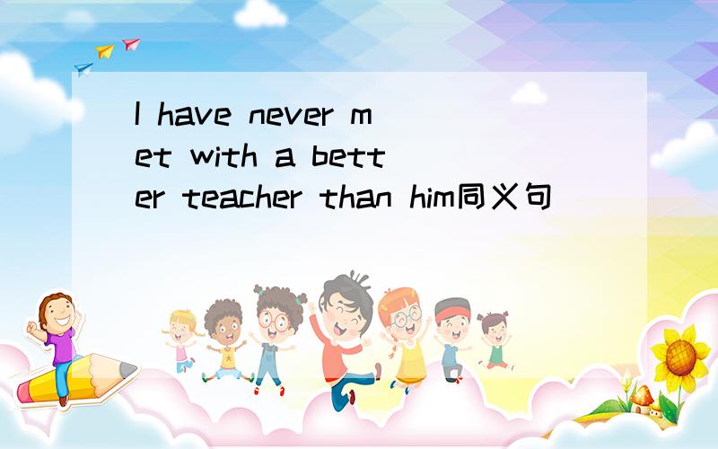 I have never met with a better teacher than him同义句