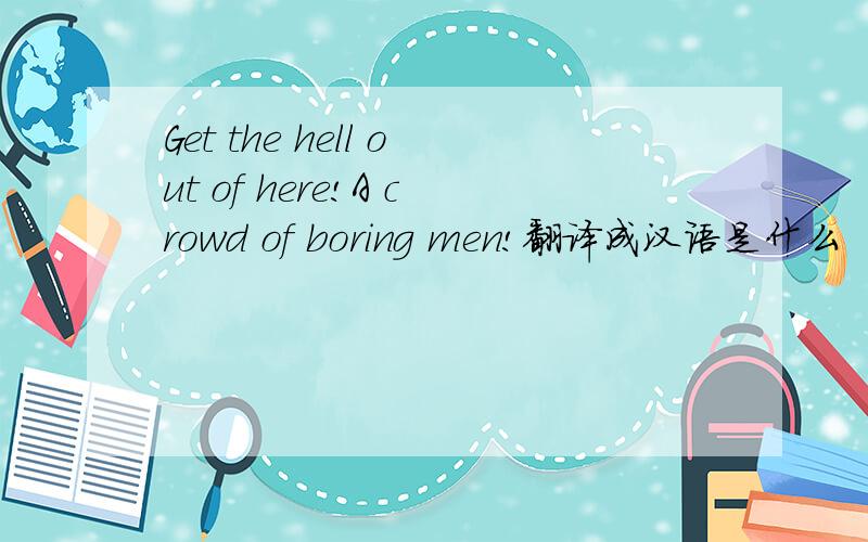 Get the hell out of here!A crowd of boring men!翻译成汉语是什么
