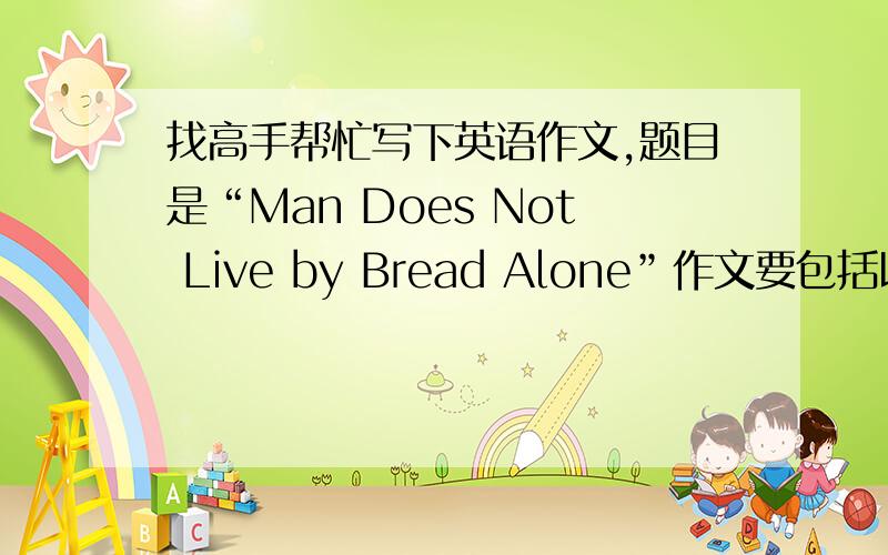 找高手帮忙写下英语作文,题目是“Man Does Not Live by Bread Alone”作文要包括以下几点：1.Material things are important for man"s existence 2.Man also seeks spirituai satisfaction 3.Your conclusion