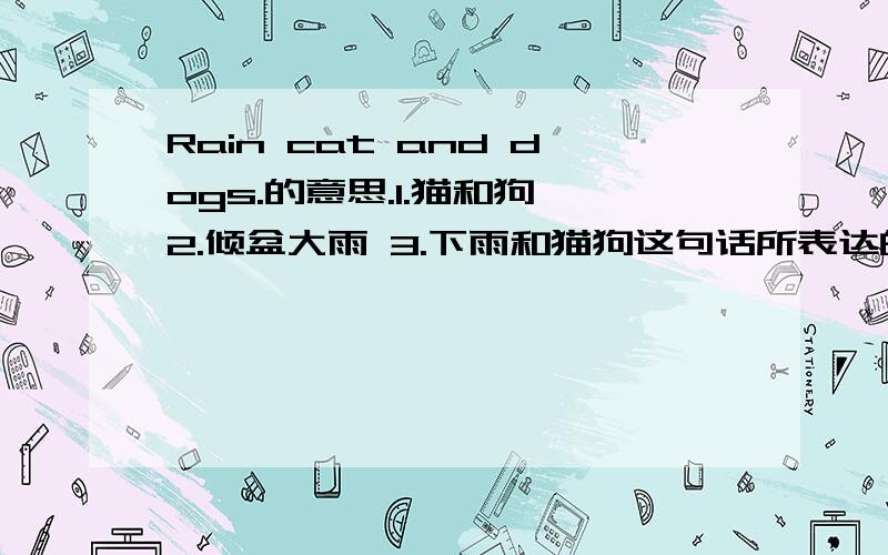 Rain cat and dogs.的意思.1.猫和狗 2.倾盆大雨 3.下雨和猫狗这句话所表达的是什么意思?（选择1、2或3）