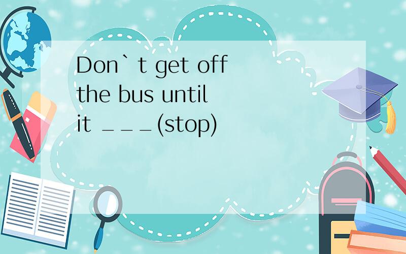 Don`t get off the bus until it ___(stop)