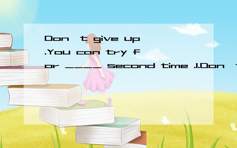Don't give up .You can try for ____ second time .1.Don't give up .You can try for ____ second time.A the B.a C.an D./为什么答案是B,序数词前不是要加the .2._____water can be changed into _____ ice.A./,/ B.A,a C.A,an D.The;the为什么答
