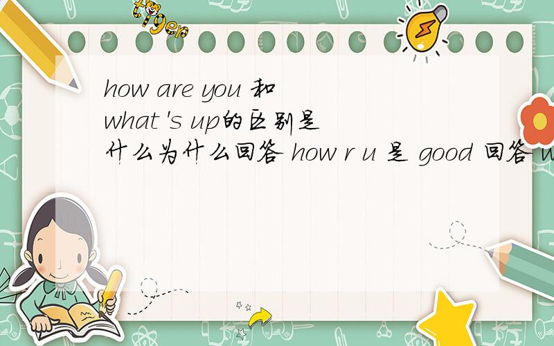 how are you 和 what 's up的区别是什么为什么回答 how r u 是 good 回答 whatis up 是 not much。what is up 相当于中文的。not much又是什么意思（作为what is up 的回答时）