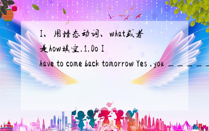 I、用情态动词、what或者是how填空.1.Do I have to come back tomorrow Yes ,you _______.2.Mum ,may I go to my friend's birthday party Certainly .But you _______ be back by ten o'clock .3.________ nice holiday Jane and betty have had .4.Lucy i