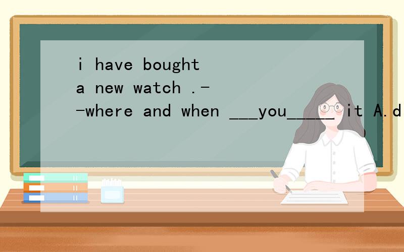 i have bought a new watch .--where and when ___you_____ it A.did ;buy B.do ; buy C.have ;bought D.will; buy