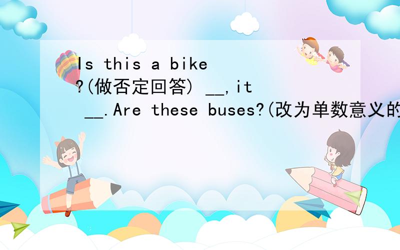 Is this a bike?(做否定回答) __,it __.Are these buses?(改为单数意义的句字) __ __ a ___?