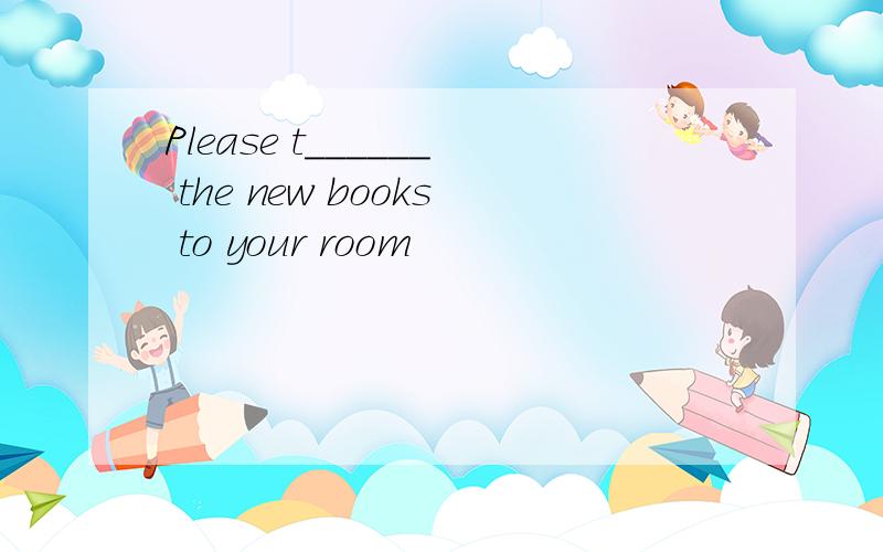 Please t______ the new books to your room
