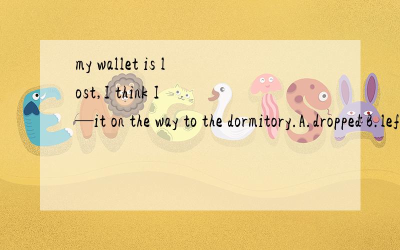 my wallet is lost,I think I —it on the way to the dormitory.A.dropped B.left C.forgot D.missed请说明一下理由哦