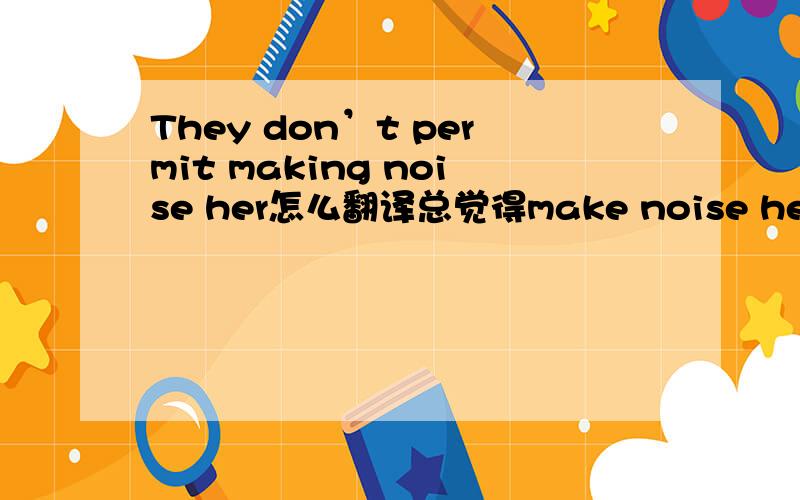 They don’t permit making noise her怎么翻译总觉得make noise her 别扭