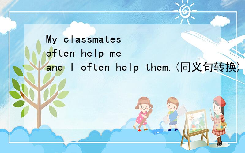 My classmates often help me and I often help them.(同义句转换)