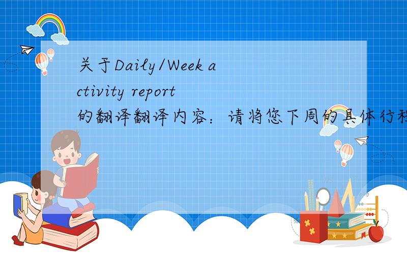关于Daily/Week activity report的翻译翻译内容：请将您下周的具体行程安排发送给我,也可以更新在附件内.以下是各位下周[3月1日--3月5日]的日程行程安排信息!