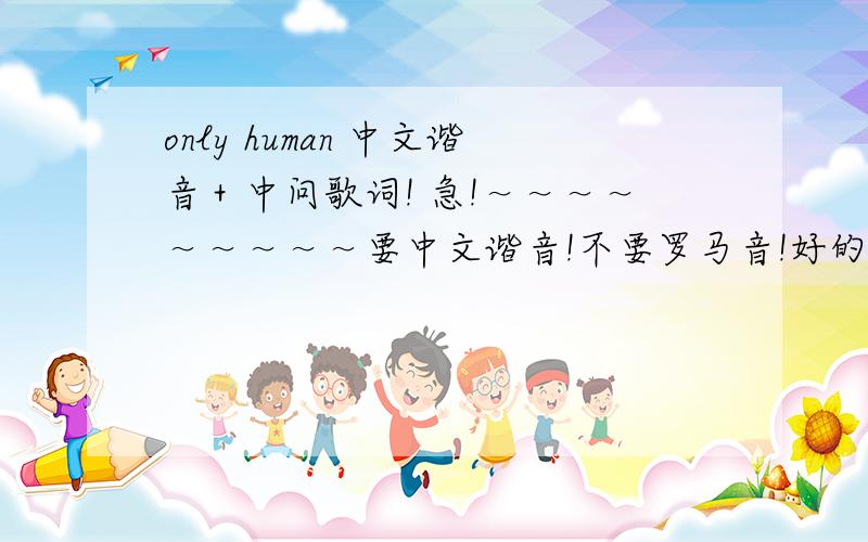 only human 中文谐音＋中问歌词! 急!～～～～～～～～～要中文谐音!不要罗马音!好的加分!这是罗马音,高手翻译一下：http://zhidao.baidu.com/question/210768430.html